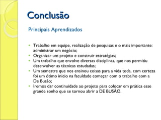 Conclusão Principais Aprendizados   Trabalho em equipe, realização de pesquisas e o mais importante: administrar um negócio; Organizar um projeto e construir estratégias; Um trabalho que envolve diversas disciplinas, que nos permitiu desenvolver as técnicas estudadas; Um semestre que nos ensinou coisas para a vida toda, com certeza foi um ótimo inicio na faculdade começar com o trabalho com a De Busão; Iremos dar continuidade ao projeto para colocar em prática esse grande sonho que se tornou abrir a DE BUSÃO.   