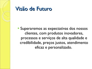 Visão de Futuro Superaremos as expectativas dos nossos   clientes, com produtos inovadores, processos e serviços de alta qualidade e credibilidade, preços justos, atendimento eficaz e personalizado.  