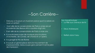 --Son Carrière--
• Debussy a toujours un musician parce que il a adore on
aussi un enfant
• Il est alle de le conservatoire de Paris a onze ans et
Academie des Beaux-Arts a quatre-vingt ans.
• Il est allé de le conservatoire de Paris a onze ans
 Il a ecrié beacoupe de musique pour la piano,
d’orchestre, de cuivres, de chords et un opera.
 Il a gnagé le Prix de Rome
 Il a joué un grand piece dans le mouvement de
impressionniste, beaucoupe gens pensent il est le père
de impression
Son travail inclure:
• La Fille aux cheveux de lin
• Deux Arabeques
• Reflets dans l’eau
 