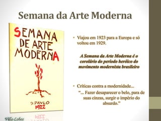 Semana da Arte Moderna
• Viajou em 1923 para a Europa e só
voltou em 1929.
A Semana da Arte Moderna é o
corolário do período heróico do
movimento modernista brasileiro
• Críticas contra a modernidade...
“... Fazer desaparecer o belo, para de
suas cinzas, surgir o império do
absurdo.”
Villa-Lobos
 