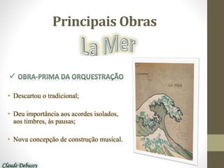 Principais Obras
• Descartou o tradicional;
• Deu importância aos acordes isolados,
aos timbres, às pausas;
• Nova concepção de construção musical.
Claude Debussy
 