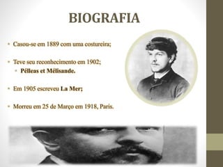 BIOGRAFIA
• Casou-se em 1889 com uma costureira;
• Teve seu reconhecimento em 1902;
• Pélleas et Mélisande.
• Em 1905 escreveu La Mer;
• Morreu em 25 de Março em 1918, Paris.
 