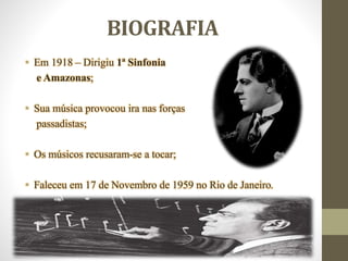 BIOGRAFIA
• Em 1918 – Dirigiu 1ª Sinfonia
e Amazonas;
• Sua música provocou ira nas forças
passadistas;
• Os músicos recusaram-se a tocar;
• Faleceu em 17 de Novembro de 1959 no Rio de Janeiro.
 