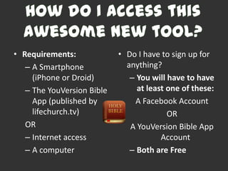 • Requirements:             • Do I have to sign up for
   – A Smartphone             anything?
     (iPhone or Droid)         – You will have to have
   – The YouVersion Bible        at least one of these:
     App (published by          A Facebook Account
     lifechurch.tv)                       OR
   OR                          A YouVersion Bible App
   – Internet access                    Account
   – A computer                – Both are Free
 