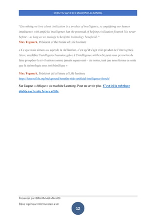 Présenter par IBRAHIM ALI MAHADI
Élève Ingénieur Informaticien a IAI
DEBUTEZ AVEC LES MACHINES LEARNING
12
“Everything we love about civilization is a product of intelligence, so amplifying our human
intelligence with artificial intelligence has the potential of helping civilization flourish like never
before – as long as we manage to keep the technology beneficial. “
Max Tegmark, Président of the Future of Life Institute
« Ce que nous aimons au sujet de la civilisation, c’est qu’il s’agit d’un produit de l’intelligence.
Ainsi, amplifier l’intelligence humaine grâce à l’intelligence artificielle peut nous permettre de
faire prospérer la civilisation comme jamais auparavant – du moins, tant que nous ferons en sorte
que la technologie nous soit bénéfique »
Max Tegmark, Président de la Future of Life Institute
https://futureoflife.org/background/benefits-risks-artificial-intelligence-french/
Sur l'aspect « éthique » du machine Learning. Pour en savoir plus C’est ici la rubrique
dédiée sur le site future of life.
 