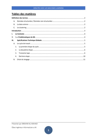 Présenter par IBRAHIM ALI MAHADI
Élève Ingénieur Informaticien a IAI
DEBUTEZ AVEC LES MACHINES LEARNING
1
Tables des matières
Définition des termes.............................................................................................................................2
A. Données structurées / Données non-structurées :.....................................................................2
B. La data science :..........................................................................................................................2
C. Le clustering................................................................................................................................2
Introduction............................................................................................................................................3
I. Le Contexte.....................................................................................................................................4
II. Les Problématiques du ML ............................................................................................................4
III. Spécifications Technique Globale..............................................................................................5
A. Le cycle de travail........................................................................................................................5
1. La première étape du cycle.....................................................................................................5
2. La deuxième étape..................................................................................................................6
3. Troisieme tape ........................................................................................................................6
4. Derriere etape.......................................................................................................................10
B. Choix du langage.......................................................................................................................11
 