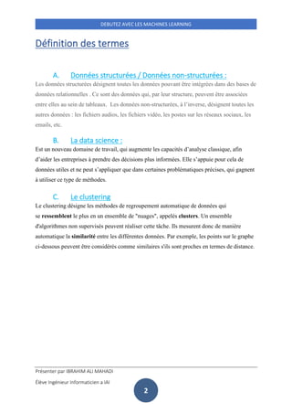 Présenter par IBRAHIM ALI MAHADI
Élève Ingénieur Informaticien a IAI
DEBUTEZ AVEC LES MACHINES LEARNING
2
Définition des termes
A. Données structurées / Données non-structurées :
Les données structurées désignent toutes les données pouvant être intégrées dans des bases de
données relationnelles . Ce sont des données qui, par leur structure, peuvent être associées
entre elles au sein de tableaux. Les données non-structurées, à l’inverse, désignent toutes les
autres données : les fichiers audios, les fichiers vidéo, les postes sur les réseaux sociaux, les
emails, etc.
B. La data science :
Est un nouveau domaine de travail, qui augmente les capacités d’analyse classique, afin
d’aider les entreprises à prendre des décisions plus informées. Elle s’appuie pour cela de
données utiles et ne peut s’appliquer que dans certaines problématiques précises, qui gagnent
à utiliser ce type de méthodes.
C. Le clustering
Le clustering désigne les méthodes de regroupement automatique de données qui
se ressemblent le plus en un ensemble de "nuages", appelés clusters. Un ensemble
d'algorithmes non supervisés peuvent réaliser cette tâche. Ils mesurent donc de manière
automatique la similarité entre les différentes données. Par exemple, les points sur le graphe
ci-dessous peuvent être considérés comme similaires s'ils sont proches en termes de distance.
 