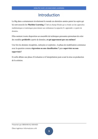 Présenter par IBRAHIM ALI MAHADI
Élève Ingénieur Informaticien a IAI
DEBUTEZ AVEC LES MACHINES LEARNING
3
Introduction
Le Big data a certainement révolutionné le monde ces dernières années parmi les sujets qui
lui sont associés les Machine Learning. C’est un champ d'étude qui se fonde sur des approches
mathématiques et statistiques pour donner aux ordinateurs la capacité d’« apprendre » à partir de
données.
Elles mettent à notre disposition un ensemble de techniques puissantes permettant de créer
des modèles prédictifs à partir de données, et qui apprennent par eux-mêmes!
Une fois les données récupérées, nettoyées et explorées ; la phase de modélisation commence
avec la question comme régression ou une classification ? puis supervisée ou non
supervisée?
Et enfin débute une phase d’évaluation et d’interprétation juste avant la mise en production
de la solution.
 