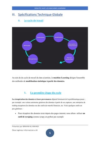 Présenter par IBRAHIM ALI MAHADI
Élève Ingénieur Informaticien a IAI
DEBUTEZ AVEC LES MACHINES LEARNING
5
III. Spécifications Technique Globale
A. Le cycle de travail
Au sein de du cycle de travail du data scientiste, le machine Learning désigne l'ensemble
des méthodes de modélisation statistique à partir des données.
1. La première étape du cycle
La récupération des données et leurs provenances dépend fortement de la problématique poser ;
par exemple: une voiture autonome générera des données à partir de ses capteurs, une entreprise de
trading récupérera les données sur des outils de marché financier, etc. Voici quelques outils un
peu généraux :
• Pour récupérer des données texte depuis des pages internet, nous allons utiliser un
outil de scraping comme scrapy en python par exemple
 