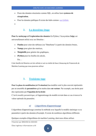Présenter par IBRAHIM ALI MAHADI
Élève Ingénieur Informaticien a IAI
DEBUTEZ AVEC LES MACHINES LEARNING
6
• Pours des données structurées comme SQL, on utilise leurs syntaxes de
récupération.
• Pour les données publiques Il existe des hubs comme- sur GitHub
•
2. La deuxième étape
Pour Le nettoyage et l'exploration des données En Python, l’écosystème Scipy est
universellement utilisé avec ses librairies :
• Pandas pour créer des tableaux (ou "Dataframe") à partir des données brutes,
• Numpy pour gérer des matrices,
• Matplotlib pour générer des graphiques,
• iPython pour les feuilles de calculs,
Etc…
Cette famille de librairies est très utilisée et sert en réalité de base à beaucoup de Framework de
Machine Learning que nous pourrons utiliser
3. Troisieme tape
Pour La phase de modélisation (et l’évaluation) Les modèles sont le plus souvent représentés
par un ensemble de paramètres qu'on mettra dans un vecteur. Par exemple, une droite peut
être représentée par l'équation de la droite
C’est le modèle paramétrique, et l'apprentissage du modèle revient dans ce cas à trouver la
valeur optimale du paramètre.
a) L'algorithme d'apprentissage
L'algorithme d'apprentissage constitue la méthode avec laquelle le modèle statistique va se
paramétrer à partir des données d'exemple. Il existe de nombreux algorithmes différents
Quelques exemples d'algorithmes de machine Learning, dont nous allons utiliser.
 