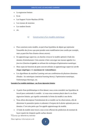 Présenter par IBRAHIM ALI MAHADI
Élève Ingénieur Informaticien a IAI
DEBUTEZ AVEC LES MACHINES LEARNING
7
• La regression linéaire
• K-nn
• Les Support Vector Machine (SVM)
• Les reseaux de neurones
• Les random forests
• etc.
b) Construction d’un modèle statistique
• Pour construire notre modèle, on part d'une hypothèse de départ qui représente
l'ensemble des formes que peut prendre notre modélisation (une courbe par exemple,
mais ça peut être bien d'autres choses encore).
• En apprentissage supervisé, on cherche à trouver le modèle optimal à l'aide des
données d'entraînement. Cela consiste à faire converger une mesure appelée loss
function (fonction de perte) en utilisant des techniques d'optimisation numérique.
• Deux types de fonctions de perte souvent utilisées en apprentissage supervisé sont le
risque empirique et le maximum de vraisemblance.
• Les algorithmes de machine Learning sont une combinaison de plusieurs domaines
d'études : les statistiques (statistical learning theory), l'optimisation numérique,
l'informatique théorique, etc.
Exemple d’un modèle statistique : cas d’une régression linéaire
• À partir d'une problématique et d'un dataset, nous avons considéré une hypothèse de
travail pour contraindre le modèle : ici nous nous sommes placés dans le cas d'une
régression linéaire, qui signifie contraindre la forme du modèle à une droite.
• Nous allons décomposer l'entraînement de ce modèle sur les observations, afin de
déterminer le paramètre (pente et ordonnée à l'origine) de la droite optimale pour ces
données. C'est cette partie que l'on appelle apprentissage du modèle.
• À l'aide du modèle ainsi trouvé, nous avons effectué des prédictions de montant de
loyer à partir de n'importe quelle surface donnée
 