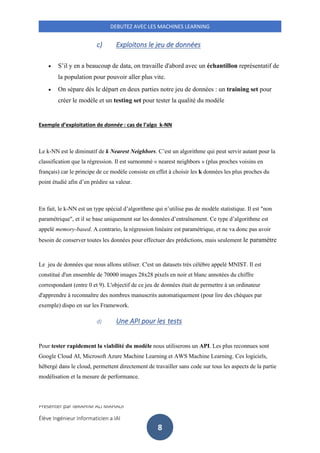 Présenter par IBRAHIM ALI MAHADI
Élève Ingénieur Informaticien a IAI
DEBUTEZ AVEC LES MACHINES LEARNING
8
c) Exploitons le jeu de données
• S’il y en a beaucoup de data, on travaille d'abord avec un échantillon représentatif de
la population pour pouvoir aller plus vite.
• On sépare dès le départ en deux parties notre jeu de données : un training set pour
créer le modèle et un testing set pour tester la qualité du modèle
Exemple d’exploitation de donnée : cas de l’algo k-NN
Le k-NN est le diminutif de k Nearest Neighbors. C’est un algorithme qui peut servir autant pour la
classification que la régression. Il est surnommé « nearest neighbors » (plus proches voisins en
français) car le principe de ce modèle consiste en effet à choisir les k données les plus proches du
point étudié afin d’en prédire sa valeur.
En fait, le k-NN est un type spécial d’algorithme qui n’utilise pas de modèle statistique. Il est "non
paramétrique", et il se base uniquement sur les données d’entraînement. Ce type d’algorithme est
appelé memory-based. A contrario, la régression linéaire est paramétrique, et ne va donc pas avoir
besoin de conserver toutes les données pour effectuer des prédictions, mais seulement le paramètre
Le jeu de données que nous allons utiliser. C'est un datasets très célèbre appelé MNIST. Il est
constitué d'un ensemble de 70000 images 28x28 pixels en noir et blanc annotées du chiffre
correspondant (entre 0 et 9). L'objectif de ce jeu de données était de permettre à un ordinateur
d'apprendre à reconnaître des nombres manuscrits automatiquement (pour lire des chèques par
exemple) dispo en sur les Framework.
d) Une API pour les tests
Pour tester rapidement la viabilité du modèle nous utiliserons un API. Les plus reconnues sont
Google Cloud AI, Microsoft Azure Machine Learning et AWS Machine Learning. Ces logiciels,
hébergé dans le cloud, permettent directement de travailler sans code sur tous les aspects de la partie
modélisation et la mesure de performance.
 
