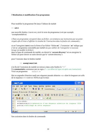 10
3 Réalisation et modification d’un programme
Pour modifier le programme On lance l’éditeur de matlab
>> edit
une nouvelle fenêtre s’ouvre on y écrit le texte du programme (voir par exemple
‘exemplematlab.m)
( Dans un programme enregistré dans un fichier, on terminera une instruction par un point-
virgule afin d’éviter d’afficher le résultat de l’instruction dans la fenêtre de commande.)
et on l’enregistre (save) sous la forme d’un fichier ‘fichier.m’ ; l’extension ‘.m’ indique que
c’est un programme exécutable par matlab (ne pas oublier de l’enregistrer à nouveau
lorsqu’on modifie le fichier)
dans la ligne de commande de matlab, on choisit le ‘current directory’ où on enregistre le
fichier (on peut choisir un autre dossier que le ‘current directory’)
pour l’exécuter dans la fenêtre matlab
>> exemplematlab
à la fin de l’exécution de matlab on retrouve dans cette fenêtre le ‘>>’
Un commentaire commence par un sign e % (en début de ligne où après une instruction)
Voici un programme essai1.m
Qui en engendre (fonction rand) une séquence pseudo aléatoire « a » dont la longueur est celle
de la séquence « t » (soit ici 1024) et qui la trace
Son exécution dans la fenêtre de commande
 