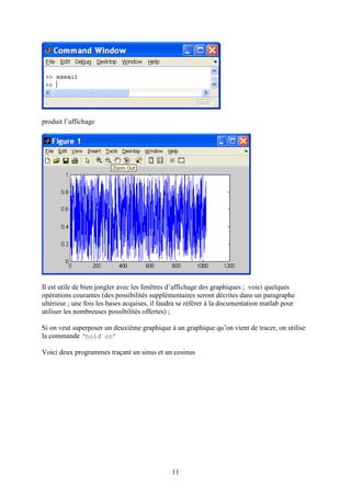 11
produit l’affichage
Il est utile de bien jongler avec les fenêtres d’affichage des graphiques ; voici quelques
opérations courantes (des possibilités supplémentaires seront décrites dans un paragraphe
ultérieur ; une fois les bases acquises, il faudra se référer à la documentation matlab pour
utiliser les nombreuses possibilités offertes) ;
Si on veut superposer un deuxième graphique à un graphique qu’on vient de tracer, on utilise
la commande ‘hold on’
Voici deux programmes traçant un sinus et un cosinus
 