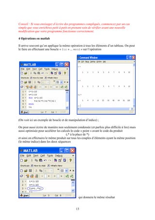 13
Conseil : Si vous envisagez d’écrire des programmes compliqués, commencez par un cas
simple que vous enrichirez petit à petit en prenant soin de vérifier avant une nouvelle
modification que votre programme fonctionne correctement.
4 Opérations en matlab
Il arrive souvent qu’on applique la même opération à tous les éléments d’un tableau. On peut
le faire en effectuant une boucle « for » ... «end » sur l’opération
(On voit ici un exemple de boucle et de manipulation d’indice) ;
On peut aussi écrire de manière non seulement condensée (et parfois plus difficile à lire) mais
aussi optimisée pour accélérer les calculs le code « point » avant le code du produit
(.* à la place de *)
et ainsi on effectuera le même produit sur tous les couples d’éléments ayant la même position
(le même indice) dans les deux séquences
qui donnera le même résultat
 