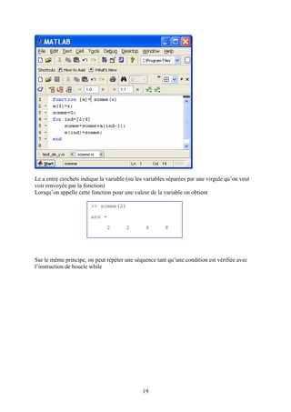 19
Le a entre crochets indique la variable (ou les variables séparées par une virgule qu’on veut
voir renvoyée par la fonction)
Lorsqu’on appelle cette fonction pour une valeur de la variable on obtient
Sur le même principe, on peut répéter une séquence tant qu’une condition est vérifiée avec
l’instruction de boucle while
>> somme(2)
ans =
2 2 4 8
 