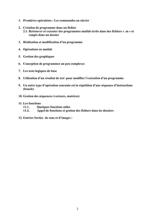 2
1. Premières opérations : Les commandes au clavier
2. Création de programme dans un fichier
2.1. Retrouver et exécuter des programmes matlab écrits dans des fichiers « .m » et
rangés dans un dossier
3. Réalisation et modification d’un programme
4. Opérations en matlab
5. Gestion des graphiques
6. Conception de programmes un peu complexes
7. Les tests logiques de base
8. Utilisation d’un résultat de test pour modifier l’exécution d’un programme
9. Un autre type d’opération courante est la répétition d’une séquence d’instructions
(boucle)
10. Gestion des séquences (vecteurs, matrices)
11. Les fonctions
11.1. Quelques fonctions utiles
11.2. Appel de fonctions et gestion des fichiers dans les dossiers
12. Entrées Sorties de sons et d’images :
 