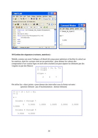 20
10 Gestion des séquences (vecteurs, matrices) :
Matlab, comme son nom l’indique a d’abord été conçu pour optimiser et faciliter le calcul sur
les matrices, dont les vecteurs sont un cas particulier ; pour donner les valeurs des
composantes d’un vecteur ligne on écrit entre crochets (on peut séparer les éléments par des
virgules ou par des blancs)
On utilise les « deux points » pour donner des intervalles sous la forme suivante :
[premier élément : pas d’incrémentation : dernier élément]
>> vligne = [2, 4, 7];
>> vligne
vligne =
2 4 7
>> w = [0 : 0.5 : 4];
>> w
w =
Columns 1 through 7
0 0.5000 1.0000 1.5000 2.0000 2.5000
3.0000
Columns 8 through 9
3.5000 4.0000
 