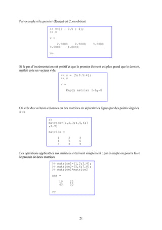 21
Par exemple si le premier élément est 2, on obtient
Si le pas d’incrémentation est positif et que le premier élément est plus grand que le dernier,
matlab crée un vecteur vide.
On crée des vecteurs colonnes ou des matrices en séparant les lignes par des points virgules
« ; »
Les opérations applicables aux matrices s’écrivent simplement : par exemple on pourra faire
le produit de deux matrices
>> v = [5:0.5:4];
>> v
v =
Empty matrix: 1-by-0
>> v=[2 : 0.5 : 4];
>> v
v =
2.0000 2.5000 3.0000
3.5000 4.0000
>>
>>
matrice=[1,2,3;4,5,6;7
,8,9]
matrice =
1 2 3
4 5 6
7 8 9
>> matrice1=[1,2;3,4];
>> matrice2=[5,6;7,8];
>> matrice1*matrice2
ans =
19 22
43 50
>>
 