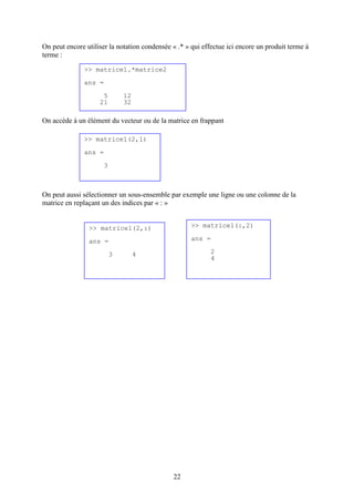 22
On peut encore utiliser la notation condensée « .* » qui effectue ici encore un produit terme à
terme :
On accède à un élément du vecteur ou de la matrice en frappant
On peut aussi sélectionner un sous-ensemble par exemple une ligne ou une colonne de la
matrice en replaçant un des indices par « : »
>> matrice1.*matrice2
ans =
5 12
21 32
>> matrice1(2,1)
ans =
3
>> matrice1(2,:)
ans =
3 4
>> matrice1(:,2)
ans =
2
4
 