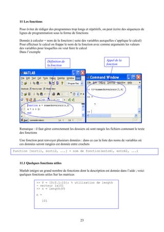 23
11 Les fonctions
Pour éviter de rédiger des programmes trop longs et répétitifs, on peut écrire des séquences de
lignes de programmation sous la forme de fonctions
Donnée à calculer = nom de la fonction ( suite des variables auxquelles s’applique le calcul)
Pour effectuer le calcul on frappe le nom de la fonction avec comme arguments les valeurs
des variables pour lesquelles on veut faire le calcul
Dans l’exemple
Remarque : il faut gérer correctement les dossiers où sont rangés les fichiers contenant le texte
des fonctions
Une fonction peut renvoyer plusieurs données : dans ce cas la liste des noms de variables où
ces données seront rangées est donnée entre crochets
11.1 Quelques fonctions utiles
Matlab intègre un grand nombre de fonctions dont la description est donnée dans l’aide ; voici
quelques fonctions utiles Sur les matrices
>> V = [0:0.1:10]; % utilisation de length
- vecteur 1x101
>> n = length(V)
n =
101
function [sorti1, sorti2, ...] = nom_de_fonction(entré1, entré2, ...)
Définition de
la fonction
Appel de la
fonction
 