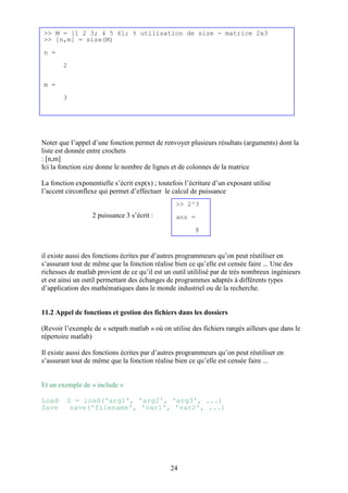 24
Noter que l’appel d’une fonction permet de renvoyer plusieurs résultats (arguments) dont la
liste est donnée entre crochets
: [n,m]
Ici la fonction size donne le nombre de lignes et de colonnes de la matrice
La fonction exponentielle s’écrit exp(x) ; toutefois l’écriture d’un exposant utilise
l’accent circonflexe qui permet d’effectuer le calcul de puissance
2 puissance 3 s’écrit :
il existe aussi des fonctions écrites par d’autres programmeurs qu’on peut réutiliser en
s’assurant tout de même que la fonction réalise bien ce qu’elle est censée faire ... Une des
richesses de matlab provient de ce qu’il est un outil utililisé par de très nombreux ingénieurs
et est ainsi un outil permettant des échanges de programmes adaptés à différents types
d’application des mathématiques dans le monde industriel ou de la recherche.
11.2 Appel de fonctions et gestion des fichiers dans les dossiers
(Revoir l’exemple de « setpath matlab » où on utilise des fichiers rangés ailleurs que dans le
répertoire matlab)
Il existe aussi des fonctions écrites par d’autres programmeurs qu’on peut réutiliser en
s’assurant tout de même que la fonction réalise bien ce qu’elle est censée faire ...
Et un exemple de « include »
Load S = load('arg1', 'arg2', 'arg3', ...)
Save save('filename', 'var1', 'var2', ...)
>> M = [1 2 3; 4 5 6]; % utilisation de size - matrice 2x3
>> [n,m] = size(M)
n =
2
m =
3
>> 2^3
ans =
8
 