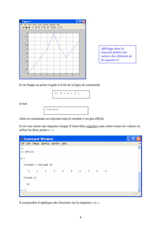 4
Si on frappe un point-virgule à la fin de la ligne de commande
et non
Alors la commande est exécutée mais le résultat n’est pas affiché
Si on veut entrer une séquence longue d’intervalles réguliers sans entrer toutes les valeurs on
utilise les deux points « : »
Il est possible d’appliquer des fonctions sur la séquence « a » :
Affichage dans la
nouvelle fenêtre des
valeurs des éléments de
la séquence b
>> b = a + 2 ;
>>b=a+2
 