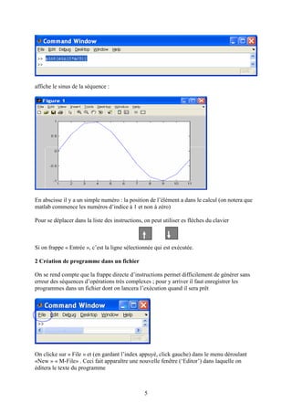 5
affiche le sinus de la séquence :
En abscisse il y a un simple numéro : la position de l’élément a dans le calcul (on notera que
matlab commence les numéros d’indice à 1 et non à zéro)
Pour se déplacer dans la liste des instructions, on peut utiliser es flèches du clavier
Si on frappe « Entrée », c’est la ligne sélectionnée qui est exécutée.
2 Création de programme dans un fichier
On se rend compte que la frappe directe d’instructions permet difficilement de générer sans
erreur des séquences d’opérations très complexes ; pour y arriver il faut enregistrer les
programmes dans un fichier dont on lancera l’exécution quand il sera prêt
On clicke sur « File » et (en gardant l’index appuyé, click gauche) dans le menu déroulant
«New » « M-File» . Ceci fait apparaître une nouvelle fenêtre (‘Editor’) dans laquelle on
éditera le texte du programme
 