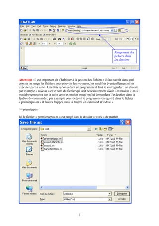 6
Attention : Il est important de s’habituer à la gestion des fichiers : il faut savoir dans quel
dossier on range les fichiers pour pouvoir les retrouver, les modifier éventuellement et les
exécuter par la suite . Une fois qu’on a écrit un programme il faut le sauvegarder : on choisit
par exemple « save as » et le nom du fichier qui doit nécessairement avoir l’extension « .m » :
matlab reconnaitra par la suite cette extension lorsqu’on lui demandera l’exécution dans la
fenêtre de commande ; par exemple pour exécuté le programme enregistré dans le fichier
« premierpas.m » il faudra frapper dans la fenêtre « Command Window »
>> premierpas
Ici le fichier « premiersepas.m » est rangé dans le dossier « work » de matlab
Rangement des
fichiers dans
les dossiers
 