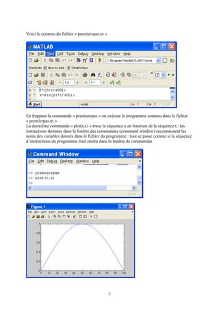 7
Voici le contenu du fichier « premierspas.m »
En frappant la commande « premierspas » on exécute le programme contenu dans le fichier
« premierpas.m »
La deuxième commande « plot(t,x) » trace la séquence x en fonction de la séquence t : les
instructions données dans la fenêtre des commandes (command window) reconnaissent les
noms des variables donnés dans le fichier du programme : tout se passe comme si la séquence
d’instructions du programme était entrée dans la fenêtre de commandes
 
