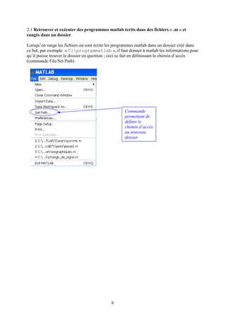 8
2.1 Retrouver et exécuter des programmes matlab écrits dans des fichiers « .m » et
rangés dans un dossier
Lorsqu’on range les fichiers où sont écrits les programmes matlab dans un dossier créé dans
ce but, par exemple « C:programmatlab », il faut donner à matlab les informations pour
qu’il puisse trouver le dossier en question ; ceci se fait en définissant le chemin d’accès
(commande File/Set Path)
Commande
permettant de
définir le
chemin d’accès
au nouveau
dossier
 