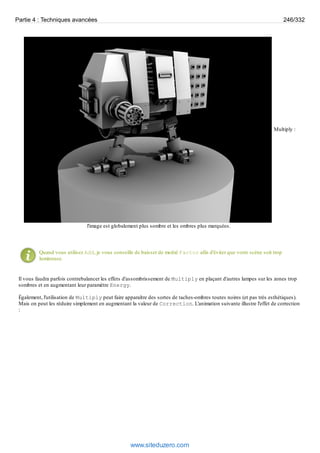 Multiply :
l'image est globalement plus sombre et les ombres plus marquées.
Quand vous utilisez Add, je vous conseille de baisser de moitié Factor afin d'éviter que votre scène soit trop
lumineuse.
Il vous faudra parfois contrebalancer les effets d'assombrissement de Multiply en plaçant d'autres lampes sur les zones trop
sombres et en augmentant leur paramètre Energy.
Également, l'utilisation de Multiply peut faire apparaître des sortes de taches-ombres toutes noires (et pas très esthétiques).
Mais on peut les réduire simplement en augmentant la valeur de Correction. L'animation suivante illustre l'effet de correction
:
Partie 4 : Techniques avancées 246/332
www.siteduzero.com
 