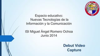 Espacio educativo:
Nuevas Tecnologías de la
Información y la Comunicación
ISI Miguel Ángel Romero Ochoa
Junio 2014
Debut Video
Capture
 