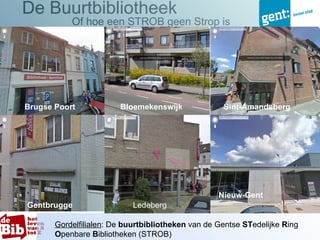 De Buurtbibliotheek
           Of hoe een STROB geen Strop is




Brugse Poort            Bloemekenswijk              Sint-Amandsberg




                                                   Nieuw-Gent
Gentbrugge                  Ledeberg

       Gordelfilialen: De buurtbibliotheken van de Gentse STedelijke Ring
       Openbare Bibliotheken (STROB)
 
