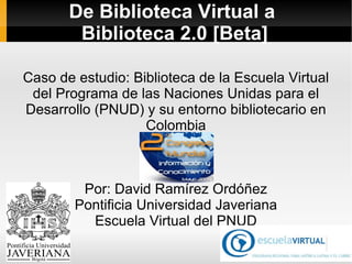De Biblioteca Virtual a  Biblioteca 2.0 [Beta] Caso de estudio : Biblioteca de la Escuela Virtual del Programa de las Naciones Unidas para el Desarrollo (PNUD) y su entorno bibliotecario en Colombia Por: David Ramírez Ordóñez Pontificia Universidad Javeriana Escuela Virtual del PNUD 