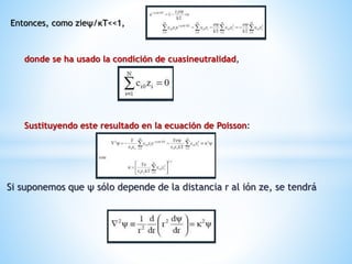 Si suponemos que ψ sólo depende de la distancia r al ión ze, se tendrá
Entonces, como zieψ/κΤ<<1,
donde se ha usado la condición de cuasineutralidad,
Sustituyendo este resultado en la ecuación de Poisson:
 