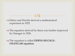 
 Debye and Huckle derived a mathematical
expression in 1923.
 The equation derived by them was further improved
by Osangar in 1926.
 The equation is called DEBYE-HUCKLE-
OSANGAR equation.
 