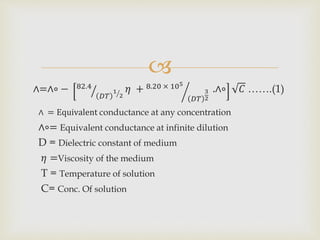 
∧=∧∘ − 82.4
𝐷𝑇
1
2
𝜂 + 8.20 × 105
𝐷𝑇
3
2
.∧∘ 𝐶 …….(1)
∧ = Equivalent conductance at any concentration
∧∘= Equivalent conductance at infinite dilution
D = Dielectric constant of medium
𝜂 =Viscosity of the medium
T = Temperature of solution
C= Conc. Of solution
 