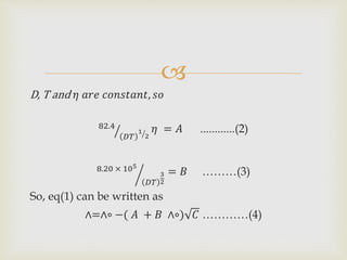 
D, T and 𝜂 𝑎𝑟𝑒 𝑐𝑜𝑛𝑠𝑡𝑎𝑛𝑡, 𝑠𝑜
82.4
𝐷𝑇
1
2
𝜂 = 𝐴 ............(2)
8.20 × 105
𝐷𝑇
3
2
= 𝐵 ………(3)
So, eq(1) can be written as
∧=∧∘ −( 𝐴 + 𝐵 ∧∘) 𝐶 …………(4)
 