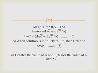 
∧= 𝐴 + 𝐵 ∧ 0 𝐶 +∧∘
∧=∧∘ (−𝐴 𝐶 − 𝐵 𝐶 ∧∘)
∧∘−∧= (𝐴 𝐶 − 𝐵 𝐶 ∧∘) ………(5)
 When solution is infinitely dilute, then C=0 and
∧=∧∘ ………(6)
 Greater the value of A and B, lesser the value of ∧
𝑎𝑛𝑑 ∧∘
 