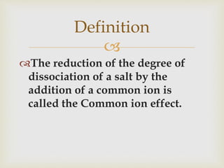 
The reduction of the degree of
dissociation of a salt by the
addition of a common ion is
called the Common ion effect.
Definition
 