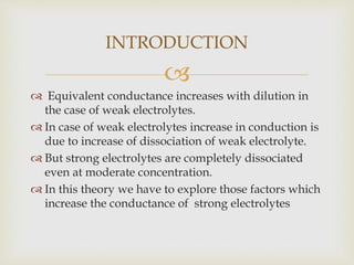 
 Equivalent conductance increases with dilution in
the case of weak electrolytes.
 In case of weak electrolytes increase in conduction is
due to increase of dissociation of weak electrolyte.
 But strong electrolytes are completely dissociated
even at moderate concentration.
 In this theory we have to explore those factors which
increase the conductance of strong electrolytes
INTRODUCTION
 