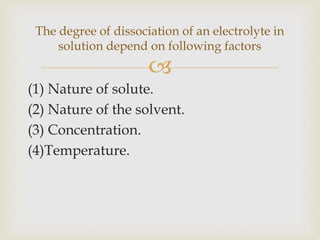 
(1) Nature of solute.
(2) Nature of the solvent.
(3) Concentration.
(4)Temperature.
The degree of dissociation of an electrolyte in
solution depend on following factors
 