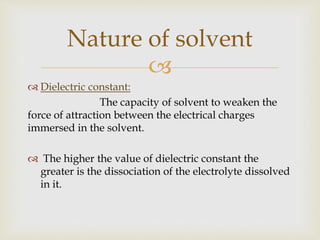 
 Dielectric constant:
The capacity of solvent to weaken the
force of attraction between the electrical charges
immersed in the solvent.
 The higher the value of dielectric constant the
greater is the dissociation of the electrolyte dissolved
in it.
Nature of solvent
 