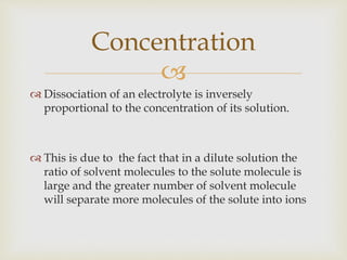 
 Dissociation of an electrolyte is inversely
proportional to the concentration of its solution.
 This is due to the fact that in a dilute solution the
ratio of solvent molecules to the solute molecule is
large and the greater number of solvent molecule
will separate more molecules of the solute into ions
Concentration
 