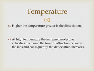 
 Higher the temperature greater is the dissociation.
 At high temperature the increased molecular
velocities overcome the force of attraction between
the ions and consequently the dissociation increases.
Temperature
 