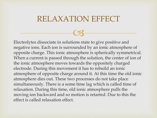 
Electrolytes dissociate in solutions state to give positive and
negative ions. Each ion is surrounded by an ionic atmosphere of
opposite charge. This ionic atmosphere is spherically symmetrical.
When a current is passed through the solution, the center of ion of
the ionic atmosphere moves towards the oppositely charged
electrode. During this movement it has to rebuild an ionic
atmosphere of opposite charge around it. At this time the old ionic
atmosphere dies out. These two processes do not take place
simultaneously. There is a some time lag which is called time of
relaxation. During this time, old ionic atmosphere pulls the
moving ion backward and so motion is retarted. Due to this the
effect is called relaxation effect.
RELAXATION EFFECT
 