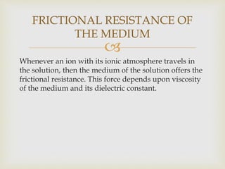 
Whenever an ion with its ionic atmosphere travels in
the solution, then the medium of the solution offers the
frictional resistance. This force depends upon viscosity
of the medium and its dielectric constant.
FRICTIONAL RESISTANCE OF
THE MEDIUM
 