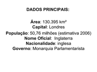 DADOS PRINCIPAIS:   Área : 130.395 km² Capital : Londres População : 50,76 milhões (estimativa 2006) Nome Oficial :  Inglaterra Nacionalidade : inglesa Governo : Monarquia Parlamentarista 