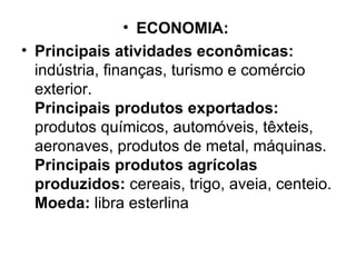 ECONOMIA:   Principais atividades econômicas:  indústria, finanças, turismo e comércio exterior. Principais produtos exportados:  produtos químicos, automóveis, têxteis, aeronaves, produtos de metal, máquinas. Principais produtos agrícolas produzidos:  cereais, trigo, aveia, centeio. Moeda:  libra esterlina 